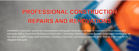 PROFESSIONAL CONSTRUCTION  REPAIRS AND RENOVATIONS   At Redfield Construction, we provide comprehensive building and maintenance services for customers in West Mackay and surrounds. With a Queensland Building and Construction Commission license and Master Builders Queensland membership, we can carry out small to large-scale renovations, including all electrical, plumbing and cabinetry work. Give us a call today for an obligation free quote.