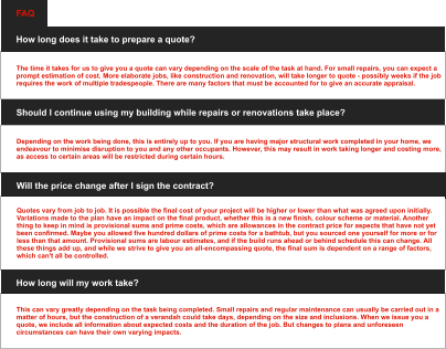 How long does it take to prepare a quote? The time it takes for us to give you a quote can vary depending on the scale of the task at hand. For small repairs, you can expect a prompt estimation of cost. More elaborate jobs, like construction and renovation, will take longer to quote - possibly weeks if the job requires the work of multiple tradespeople. There are many factors that must be accounted for to give an accurate appraisal. FAQ Should I continue using my building while repairs or renovations take place? Depending on the work being done, this is entirely up to you. If you are having major structural work completed in your home, we endeavour to minimise disruption to you and any other occupants. However, this may result in work taking longer and costing more, as access to certain areas will be restricted during certain hours. Will the price change after I sign the contract? Quotes vary from job to job. It is possible the final cost of your project will be higher or lower than what was agreed upon initially. Variations made to the plan have an impact on the final product, whether this is a new finish, colour scheme or material. Another thing to keep in mind is provisional sums and prime costs, which are allowances in the contract price for aspects that have not yet been confirmed. Maybe you allowed five hundred dollars of prime costs for a bathtub, but you sourced one yourself for more or for less than that amount. Provisional sums are labour estimates, and if the build runs ahead or behind schedule this can change. All these things add up, and while we strive to give you an all-encompassing quote, the final sum is dependent on a range of factors, which can't all be controlled. How long will my work take? This can vary greatly depending on the task being completed. Small repairs and regular maintenance can usually be carried out in a matter of hours, but the construction of a verandah could take days, depending on the size and inclusions. When we issue you a quote, we include all information about expected costs and the duration of the job. But changes to plans and unforeseen circumstances can have their own varying impacts.